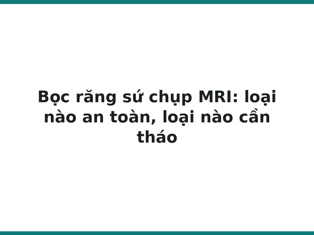 Bọc răng sứ chụp MRI: loại nào an toàn, loại nào cần tháo